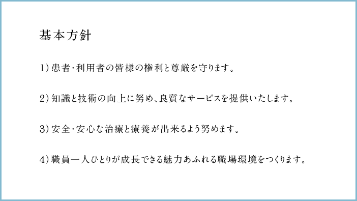 基本方針 １）患者・利用者の皆様の権利と尊厳を守ります。２）知識と技術の向上に努め、良質なサービスを提供いたします。３）安全・安心な治療と療養が出来るよう努めます。４）職員一人ひとりが成長できる魅力あふれる職場環境をつくります。